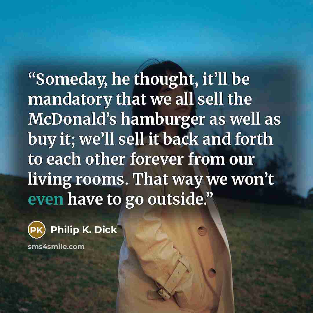 “Someday, he thought, it’ll be mandatory that we all sell the McDonald’s hamburger as well as buy it; we’ll sell it back and forth to each other forever from our living rooms. That way we won’t even have to go outside.” quote by Philip K. Dick