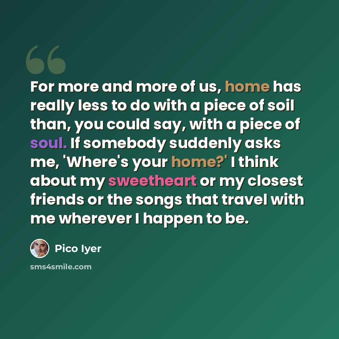 “For more and more of us, home has really less to do with a piece of soil than, you could say, with a piece of soul. If somebody suddenly asks me, 'Where's your home?' I think about my sweetheart or my closest friends or the songs that travel with me wherever I happen to be.” quote by Pico Iyer