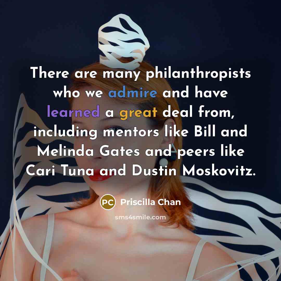 “There are many philanthropists who we admire and have learned a great deal from, including mentors like Bill and Melinda Gates and peers like Cari Tuna and Dustin Moskovitz.” quote by Priscilla Chan