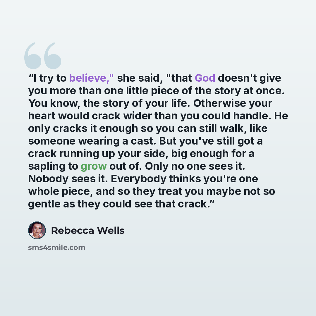“I try to believe," she said, "that God doesn't give you more than one little piece of the story at once. You know, the story of your life. Otherwise your heart would crack wider than you could handle. He only cracks it enough so you can still walk, like someone wearing a cast. But you've still got…” quote by Rebecca Wells