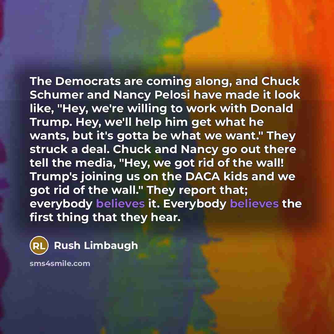 “The Democrats are coming along, and Chuck Schumer and Nancy Pelosi have made it look like, "Hey, we're willing to work with Donald Trump. Hey, we'll help him get what he wants, but it's gotta be what we want." They struck a deal. Chuck and Nancy go out there tell the media, "Hey, we got rid of the…” quote by Rush Limbaugh