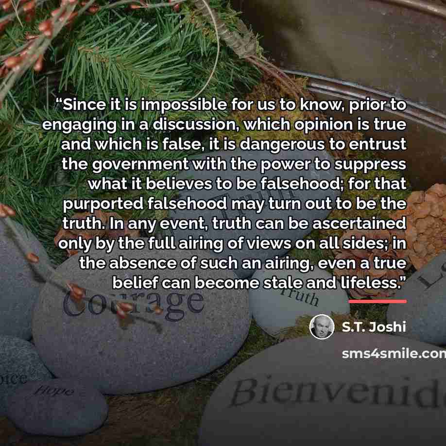 “Since it is impossible for us to know, prior to engaging in a discussion, which opinion is true and which is false, it is dangerous to entrust the government with the power to suppress what it believes to be falsehood; for that purported falsehood may turn out to be the truth. In any event, truth…” quote by S.T. Joshi