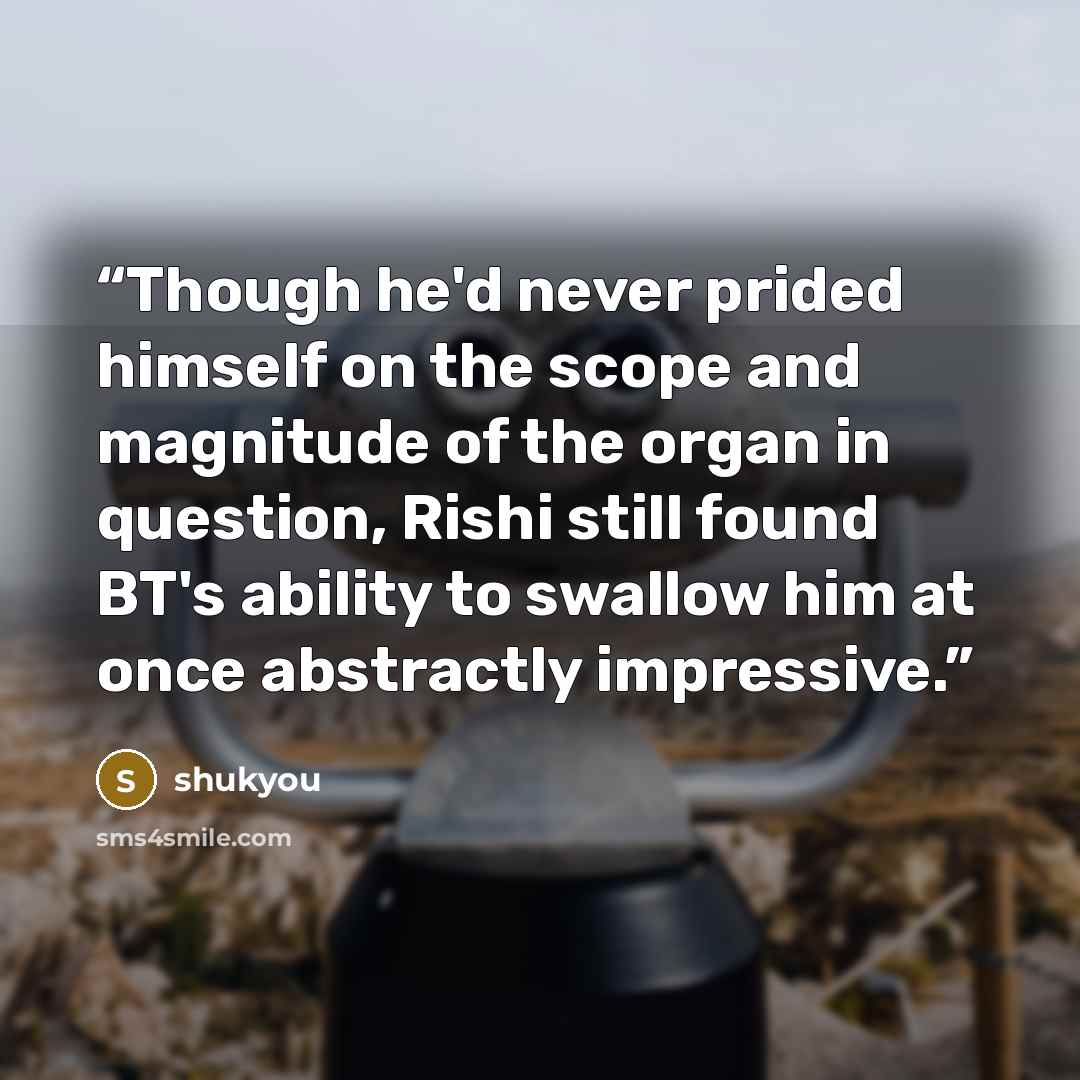 “Though he'd never prided himself on the scope and magnitude of the organ in question, Rishi still found BT's ability to swallow him at once abstractly impressive.” quote by shukyou