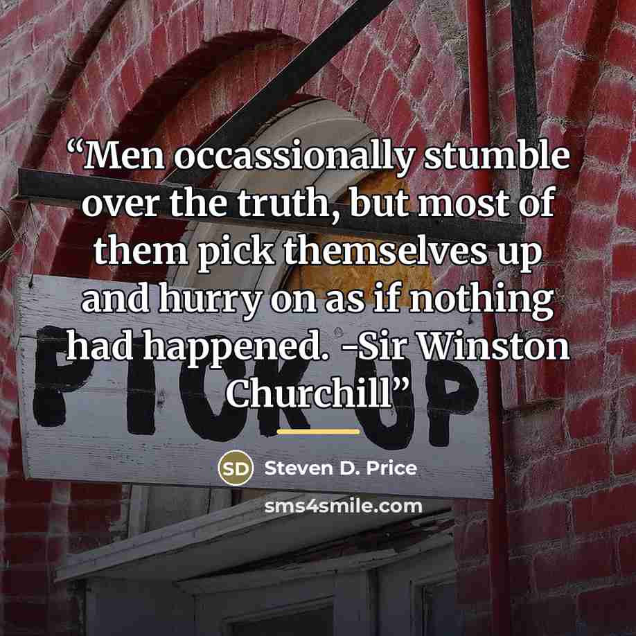 “Men occassionally stumble over the truth, but most of them pick themselves up and hurry on as if nothing had happened. -Sir Winston Churchill” quote by Steven D. Price