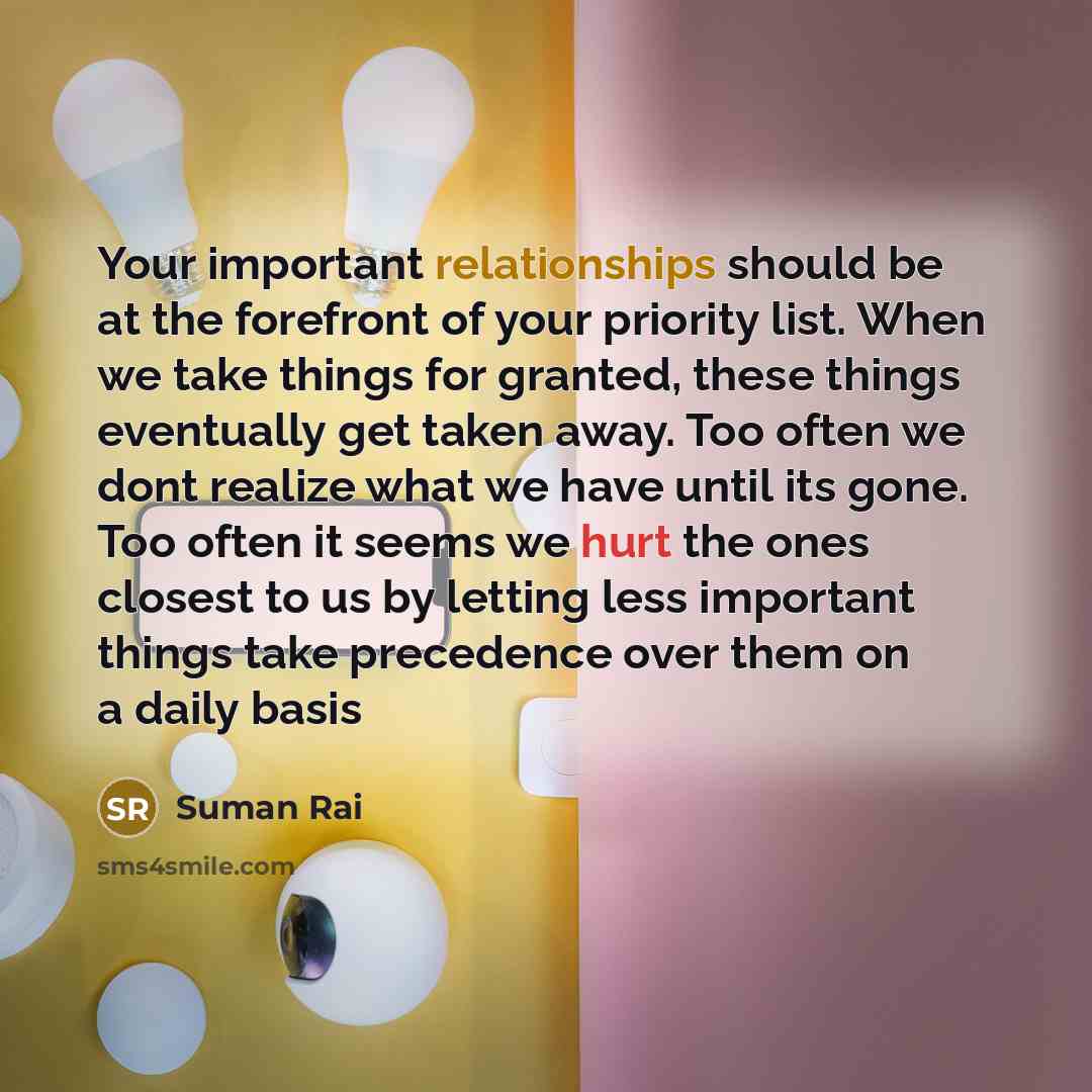 “Your important relationships should be at the forefront of your priority list. When we take things for granted, these things eventually get taken away. Too often we dont realize what we have until its gone. Too often it seems we hurt the ones closest to us by letting less important things take…” quote by Suman Rai