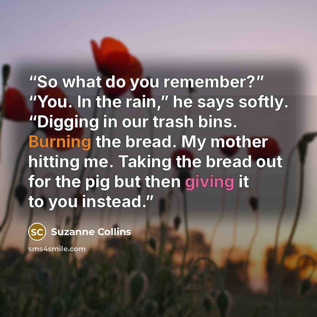 “So what do you remember?” “You. In the rain,” he says softly. “Digging in our trash bins. Burning the bread. My mother hitting me. Taking the bread out for the pig but then giving it to you instead.” quote by Suzanne Collins
