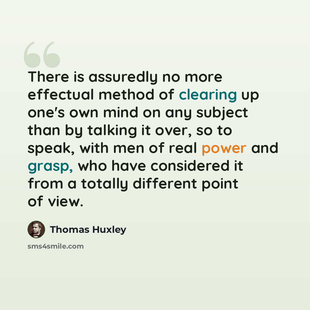 “There is assuredly no more effectual method of clearing up one's own mind on any subject than by talking it over, so to speak, with men of real power and grasp, who have considered it from a totally different point of view.” quote by Thomas Huxley
