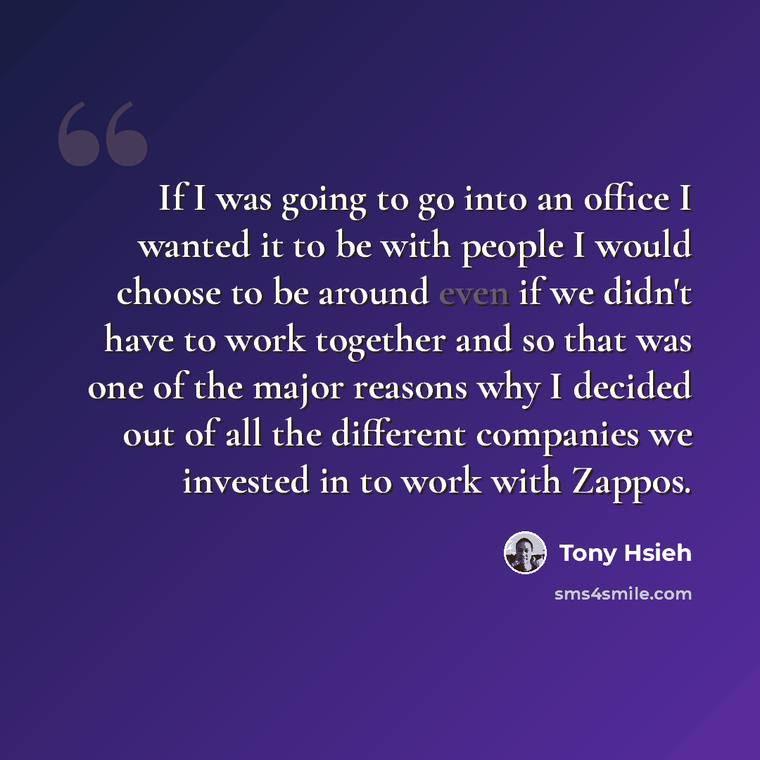 “If I was going to go into an office I wanted it to be with people I would choose to be around even if we didn't have to work together and so that was one of the major reasons why I decided out of all the different companies we invested in to work with Zappos.” quote by Tony Hsieh