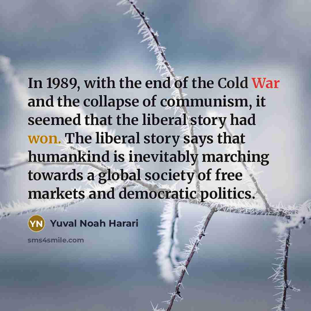 “In 1989, with the end of the Cold War and the collapse of communism, it seemed that the liberal story had won. The liberal story says that humankind is inevitably marching towards a global society of free markets and democratic politics.” quote by Yuval Noah Harari