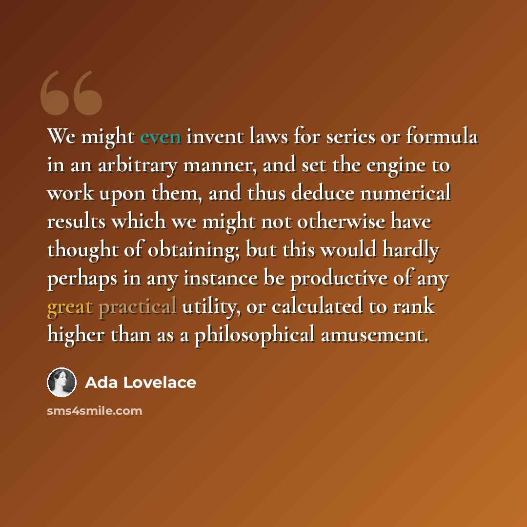 “We might even invent laws for series or formula in an arbitrary manner, and set the engine to work upon them, and thus deduce numerical results which we might not otherwise have thought of obtaining; but this would hardly perhaps in any instance be productive of any great practical utility, or…” quote by Ada Lovelace