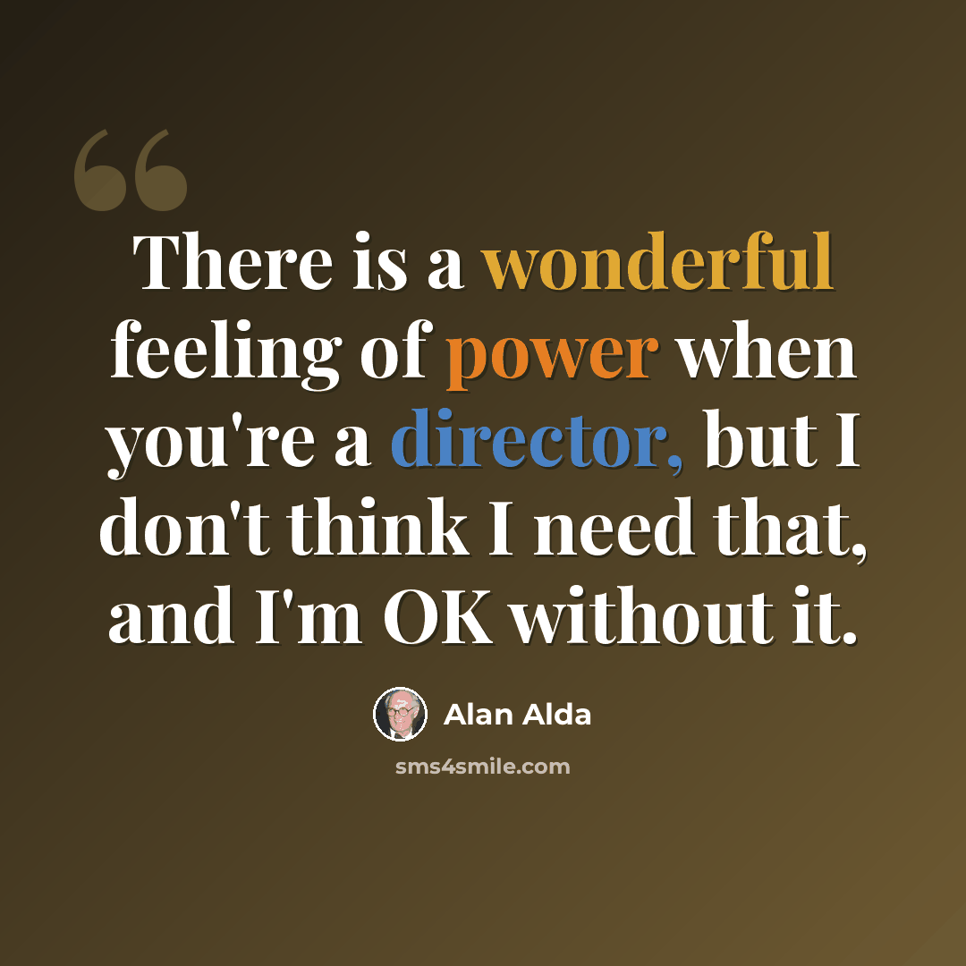 “There is a wonderful feeling of power when you're a director, but I don't think I need that, and I'm OK without it.” quote by Alan Alda