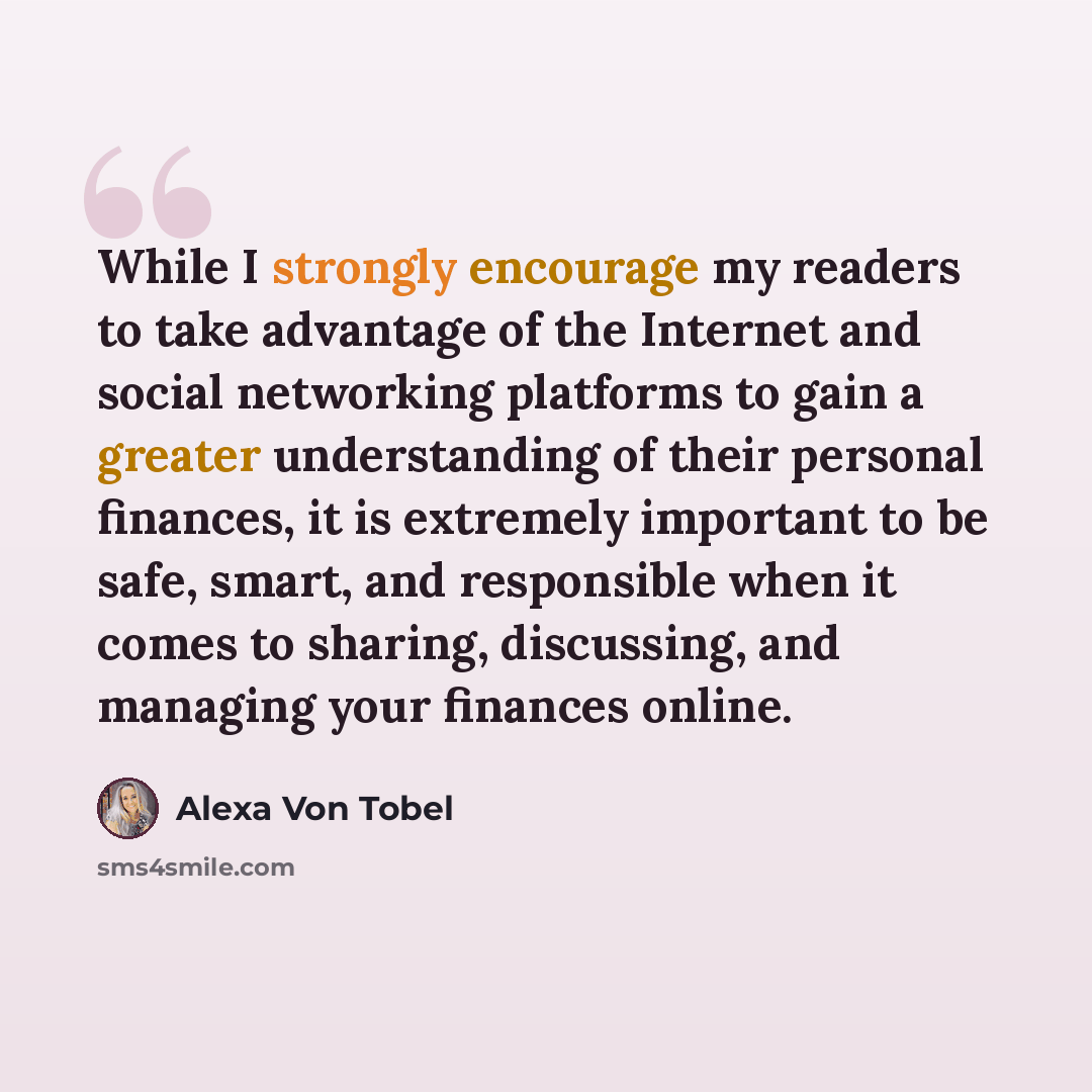“While I strongly encourage my readers to take advantage of the Internet and social networking platforms to gain a greater understanding of their personal finances, it is extremely important to be safe, smart, and responsible when it comes to sharing, discussing, and managing your finances online.” quote by Alexa Von Tobel