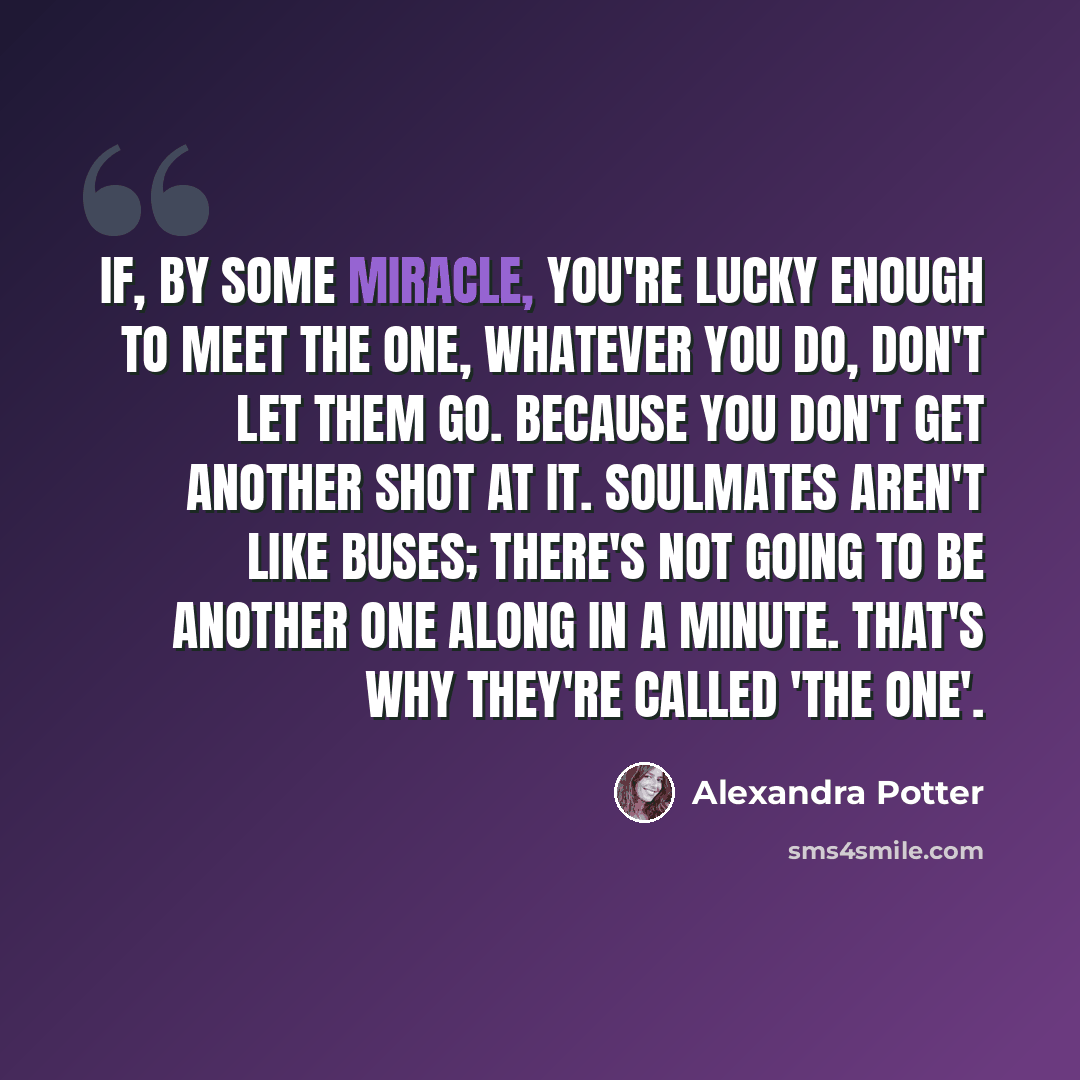 “If, by some miracle, you're lucky enough to meet the One, whatever you do, don't let them go. Because you don't get another shot at it. Soulmates aren't like buses; there's not going to be another one along in a minute. That's why they're called 'The One'.” quote by Alexandra Potter