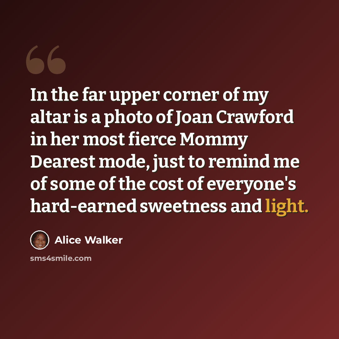 “In the far upper corner of my altar is a photo of Joan Crawford in her most fierce Mommy Dearest mode, just to remind me of some of the cost of everyone's hard-earned sweetness and light.” quote by Alice Walker