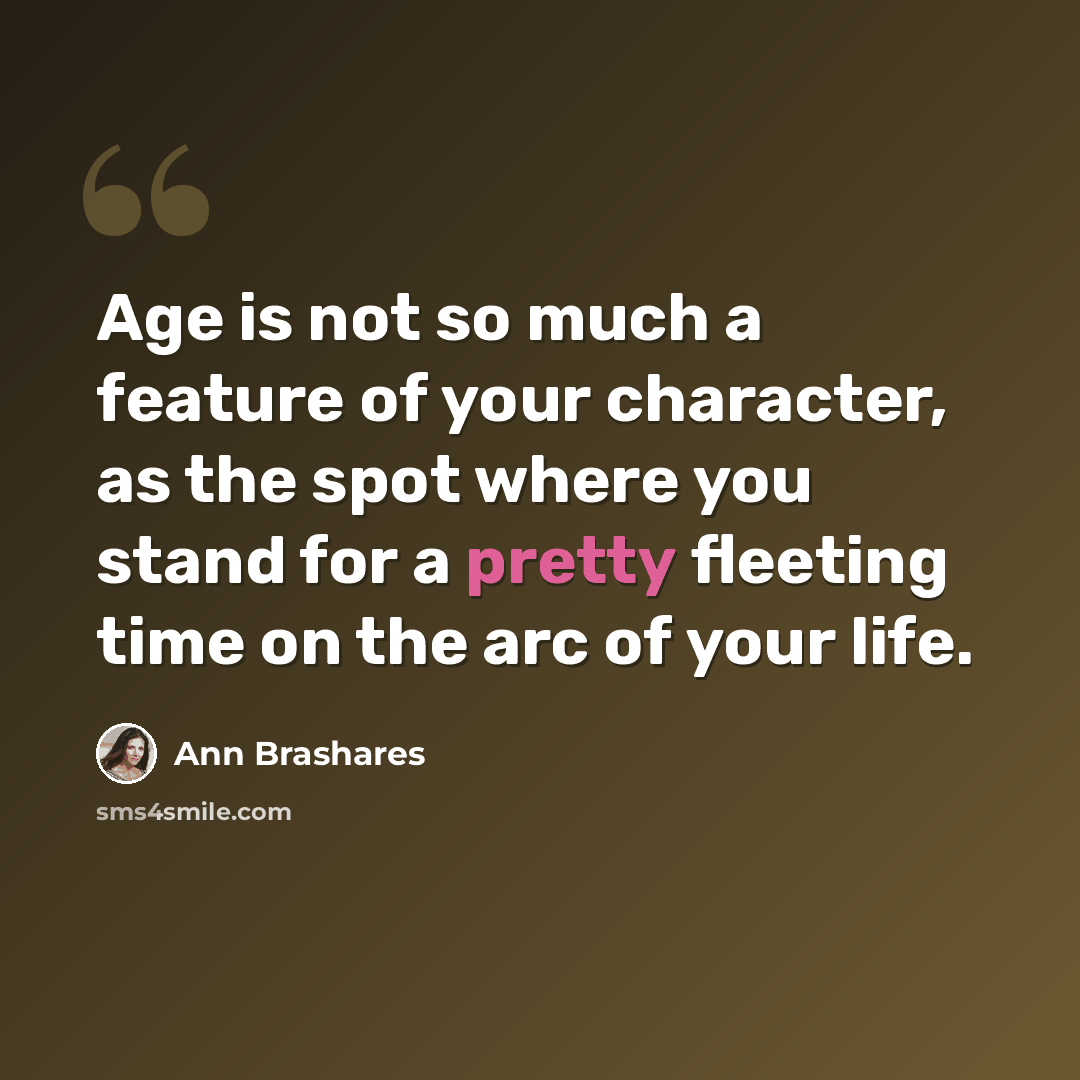 “Age is not so much a feature of your character, as the spot where you stand for a pretty fleeting time on the arc of your life.” quote by Ann Brashares
