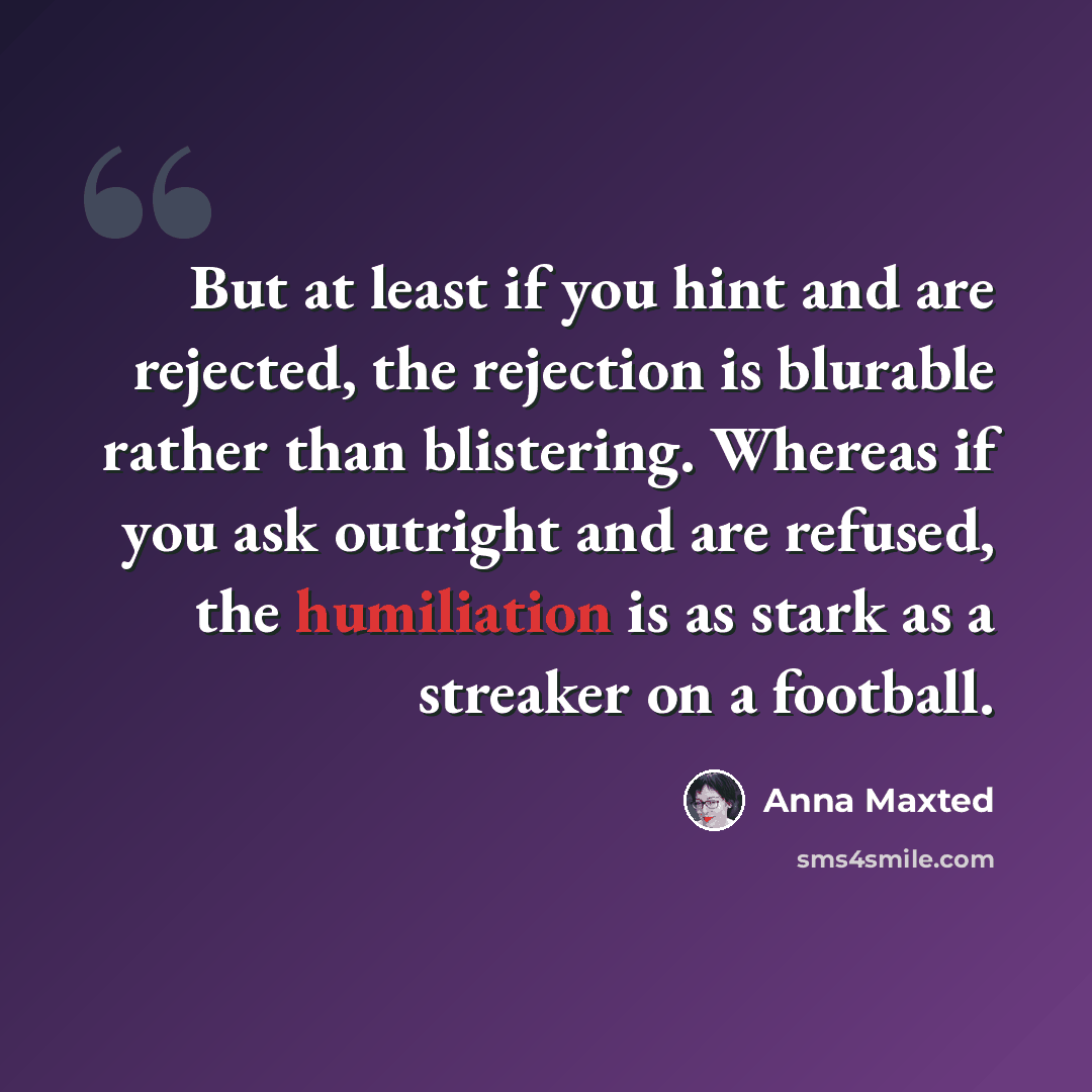 “But at least if you hint and are rejected, the rejection is blurable rather than blistering. Whereas if you ask outright and are refused, the humiliation is as stark as a streaker on a football.” quote by Anna Maxted