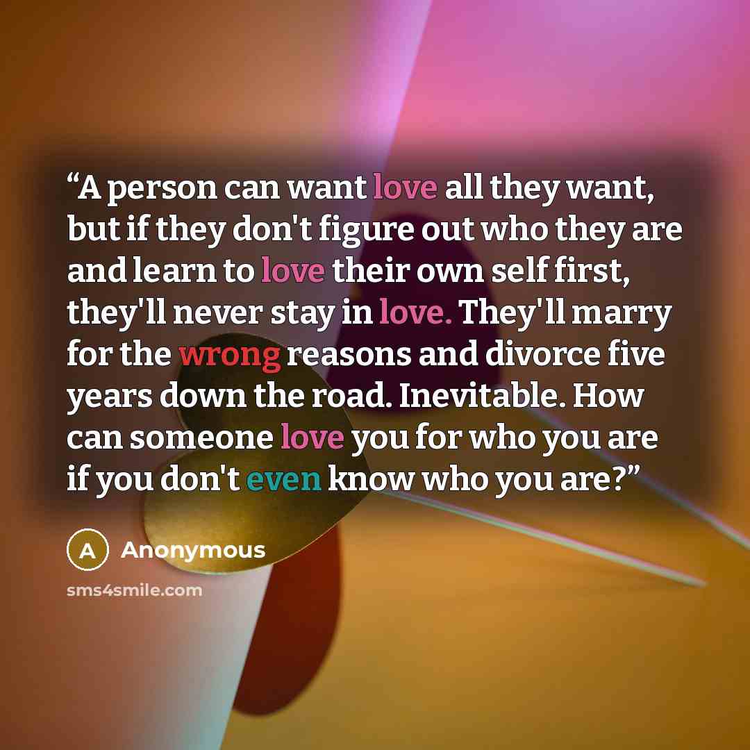 “A person can want love all they want, but if they don't figure out who they are and learn to love their own self first, they'll never stay in love. They'll marry for the wrong reasons and divorce five years down the road. Inevitable. How can someone love you for who you are if you don't even know…” quote by Anonymous