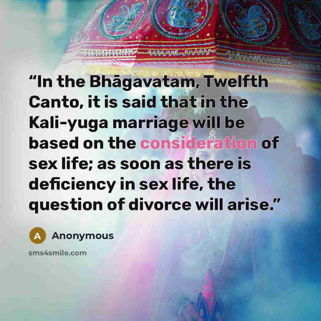 “In the Bhāgavatam, Twelfth Canto, it is said that in the Kali-yuga marriage will be based on the consideration of sex life; as soon as there is deficiency in sex life, the question of divorce will arise.” quote by Anonymous