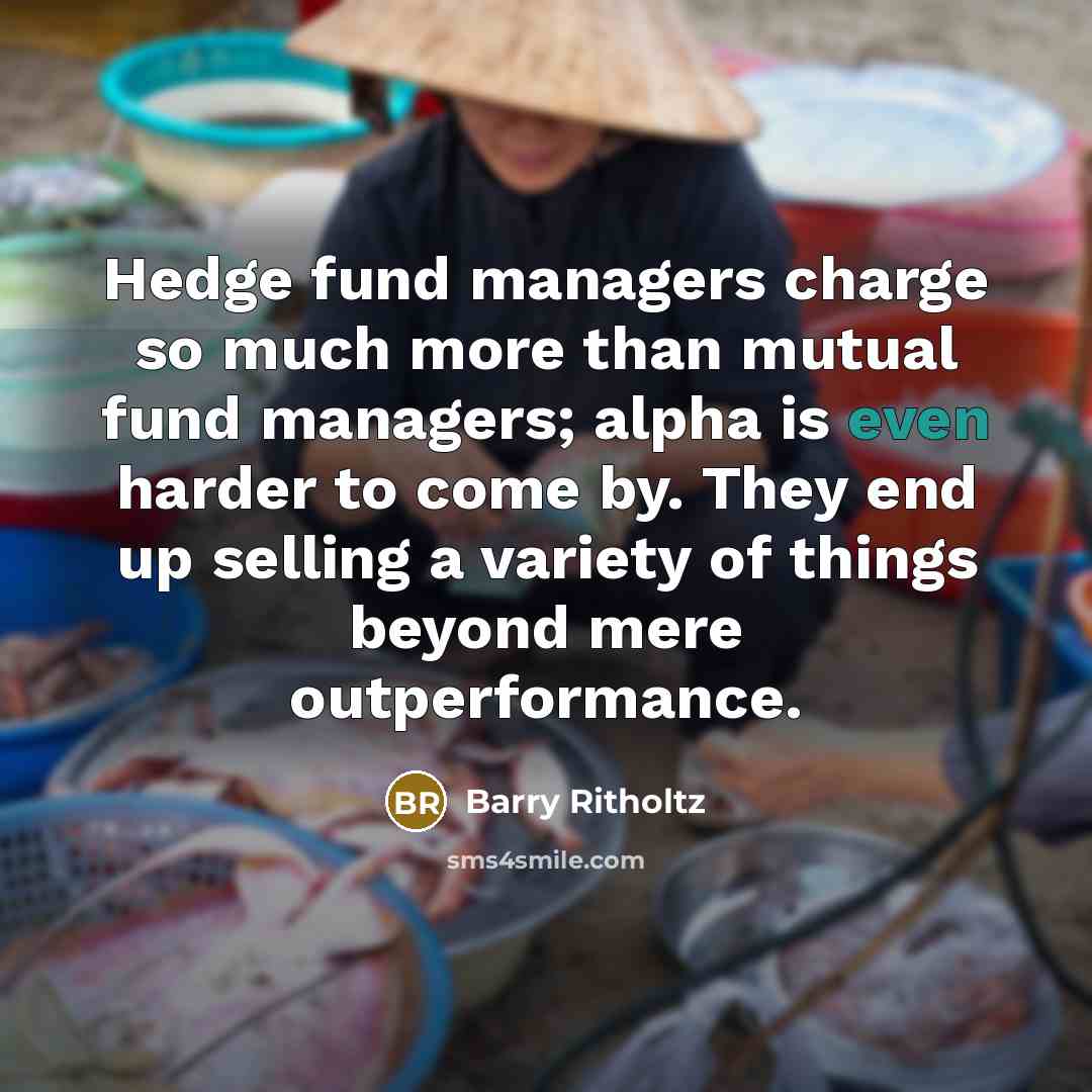 “Hedge fund managers charge so much more than mutual fund managers; alpha is even harder to come by. They end up selling a variety of things beyond mere outperformance.” quote by Barry Ritholtz