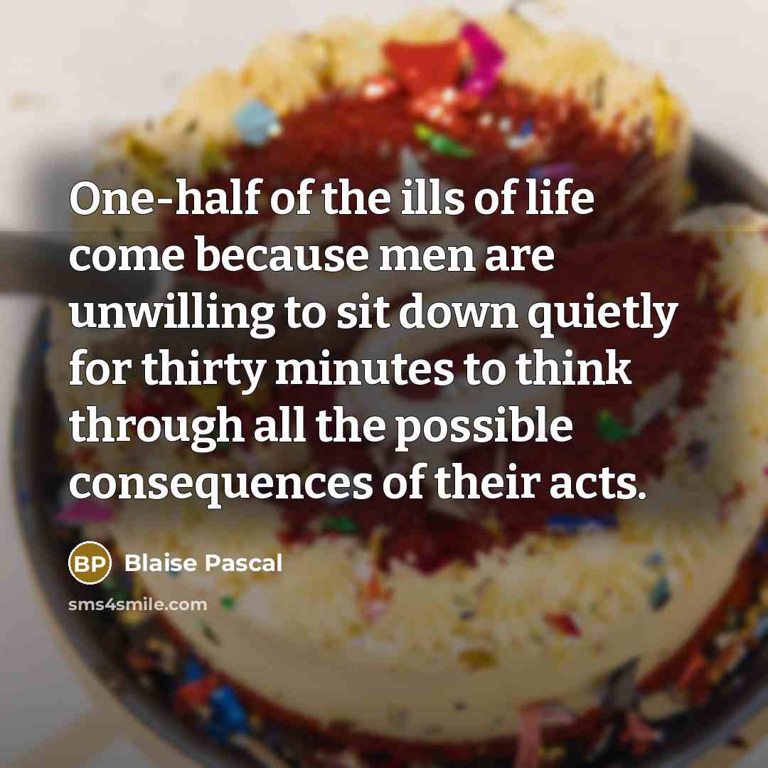 “One-half of the ills of life come because men are unwilling to sit down quietly for thirty minutes to think through all the possible consequences of their acts.” quote by Blaise Pascal