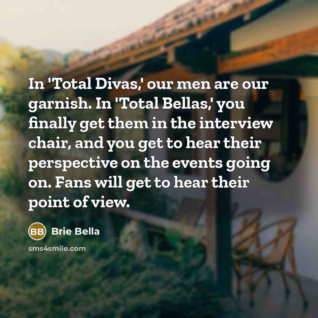 “In 'Total Divas,' our men are our garnish. In 'Total Bellas,' you finally get them in the interview chair, and you get to hear their perspective on the events going on. Fans will get to hear their point of view.” quote by Brie Bella