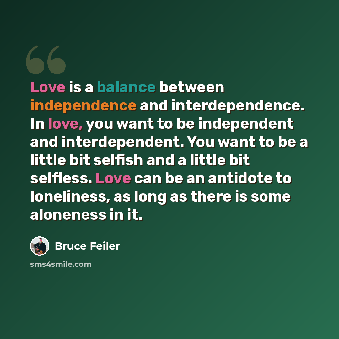 “Love is a balance between independence and interdependence. In love, you want to be independent and interdependent. You want to be a little bit selfish and a little bit selfless. Love can be an antidote to loneliness, as long as there is some aloneness in it.” quote by Bruce Feiler