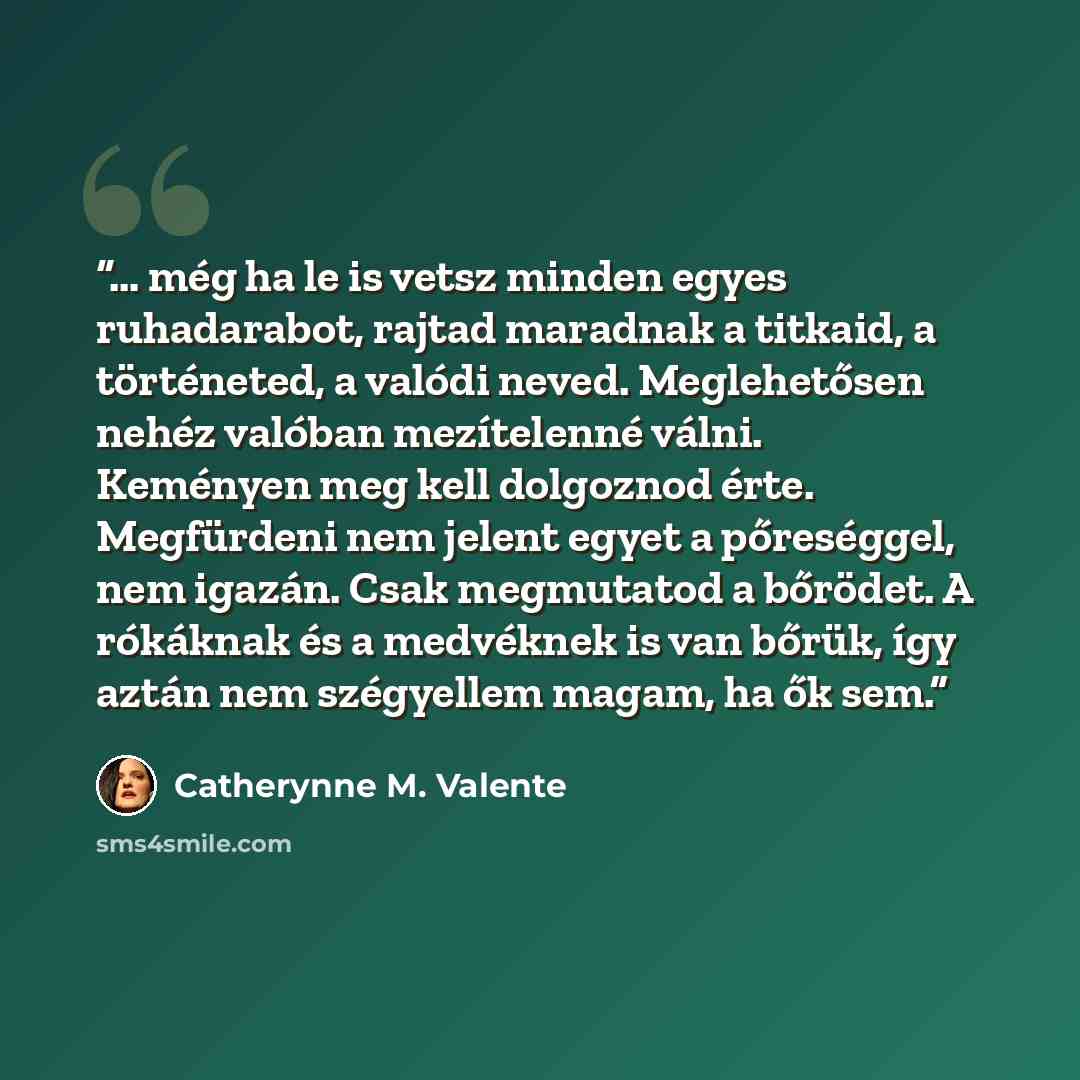 “… még ha le is vetsz minden egyes ruhadarabot, rajtad maradnak a titkaid, a történeted, a valódi neved. Meglehetősen nehéz valóban mezítelenné válni. Keményen meg kell dolgoznod érte. Megfürdeni nem jelent egyet a pőreséggel, nem igazán. Csak megmutatod a bőrödet. A rókáknak és a medvéknek is van…” quote by Catherynne M. Valente