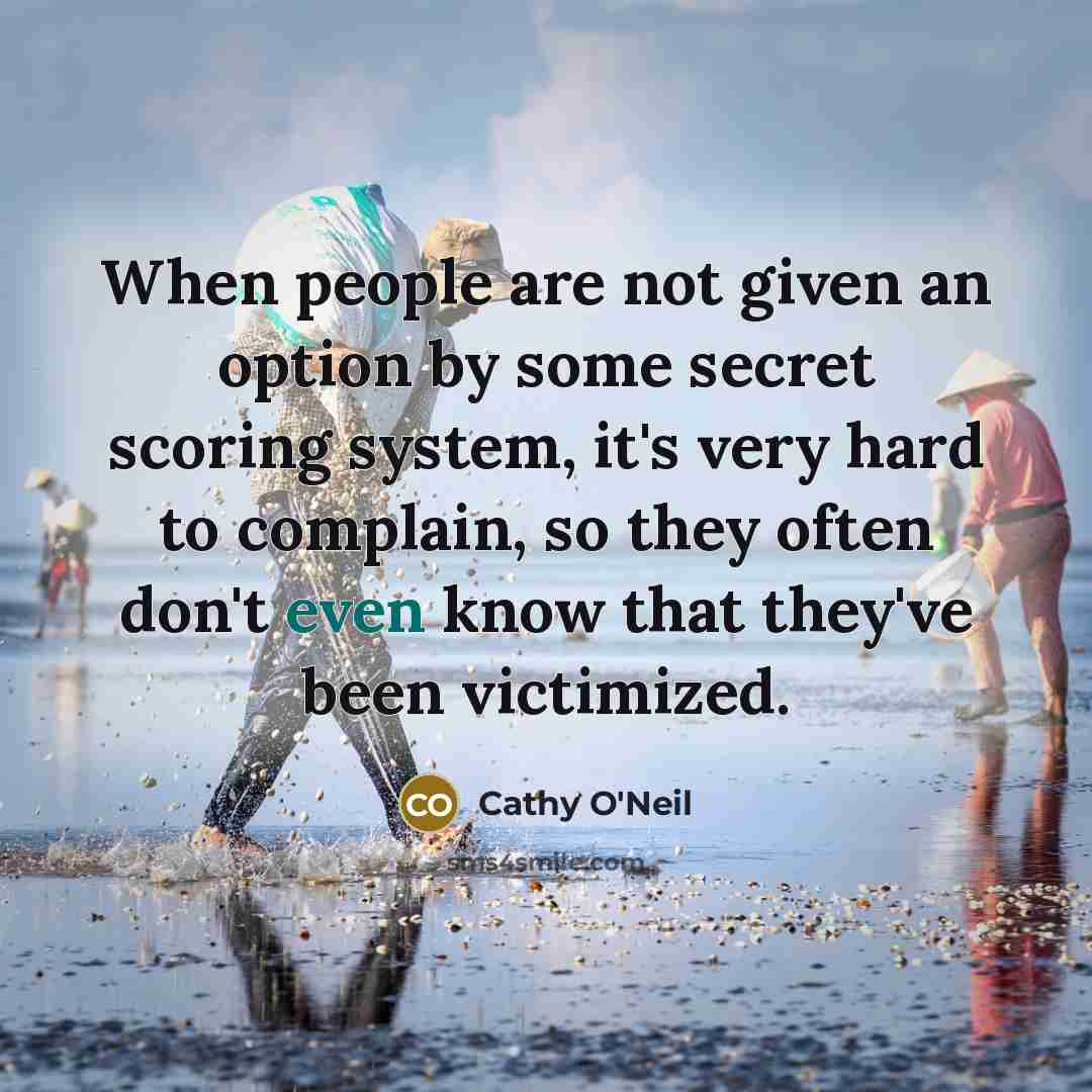 “When people are not given an option by some secret scoring system, it's very hard to complain, so they often don't even know that they've been victimized.” quote by Cathy O'Neil