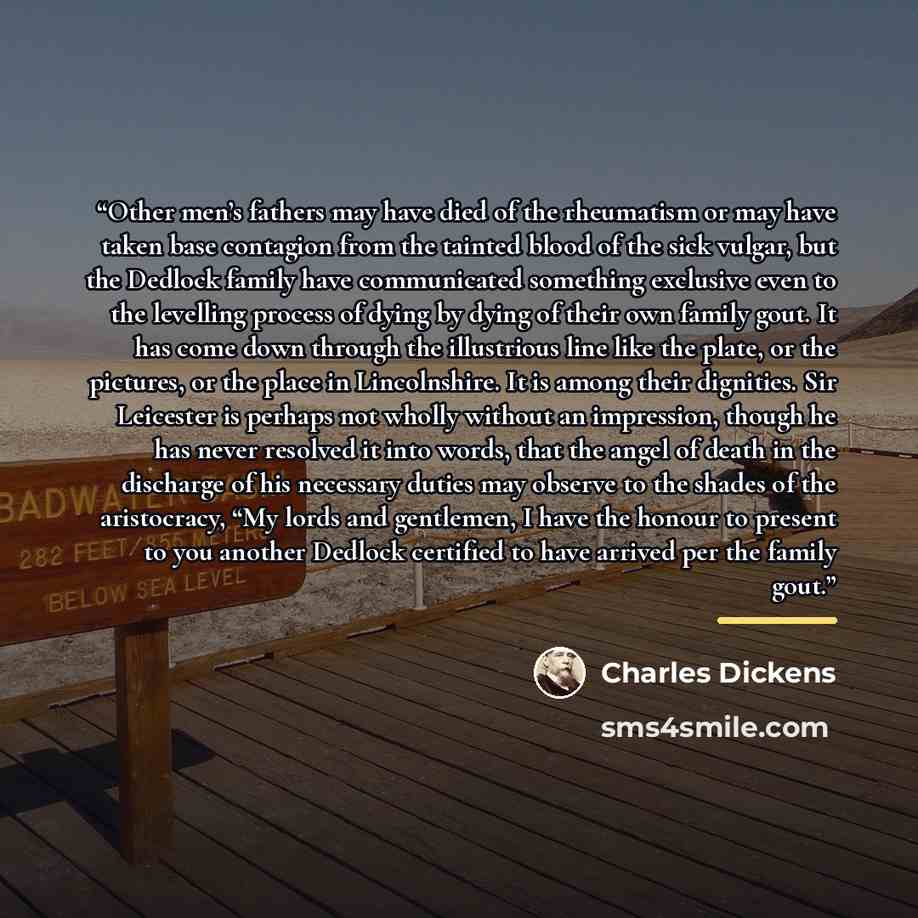 “Other men’s fathers may have died of the rheumatism or may have taken base contagion from the tainted blood of the sick vulgar, but the Dedlock family have communicated something exclusive even to the levelling process of dying by dying of their own family gout. It has come down through the…” quote by Charles Dickens