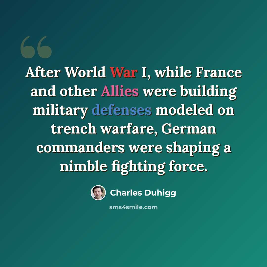 “After World War I, while France and other Allies were building military defenses modeled on trench warfare, German commanders were shaping a nimble fighting force.” quote by Charles Duhigg