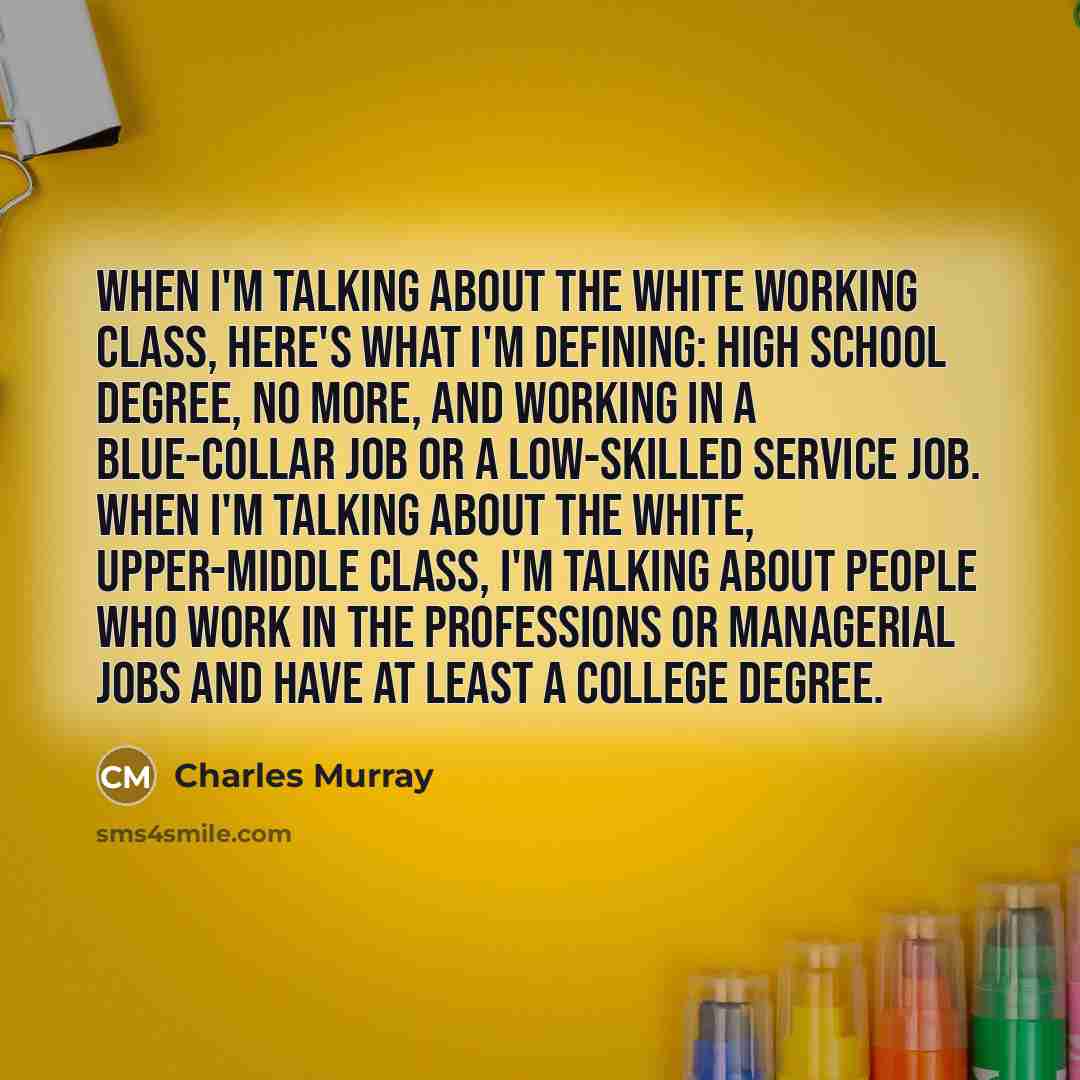 “When I'm talking about the white working class, here's what I'm defining: high school degree, no more, and working in a blue-collar job or a low-skilled service job. When I'm talking about the white, upper-middle class, I'm talking about people who work in the professions or managerial jobs and…” quote by Charles Murray