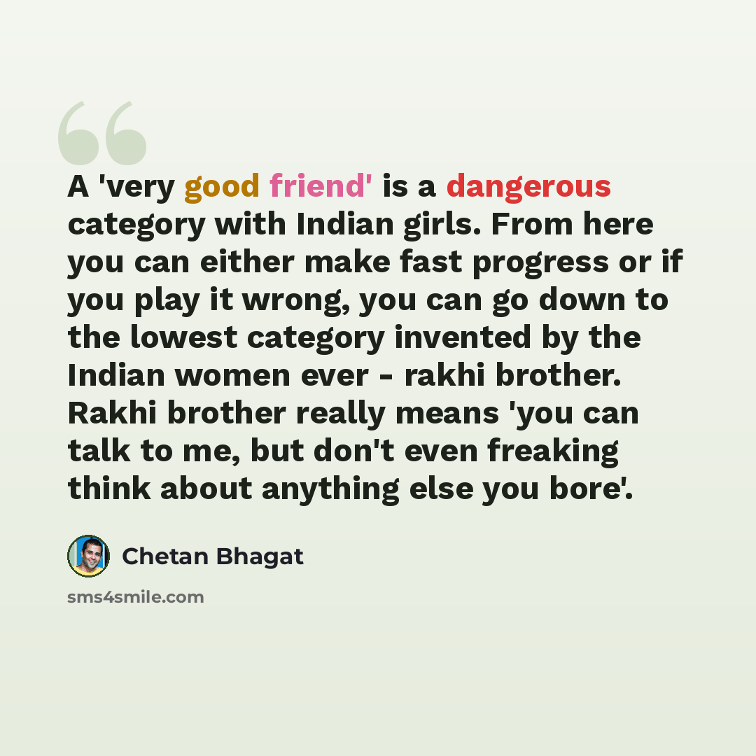 “A 'very good friend' is a dangerous category with Indian girls. From here you can either make fast progress or if you play it wrong, you can go down to the lowest category invented by the Indian women ever - rakhi brother. Rakhi brother really means 'you can talk to me, but don't even freaking…” quote by Chetan Bhagat