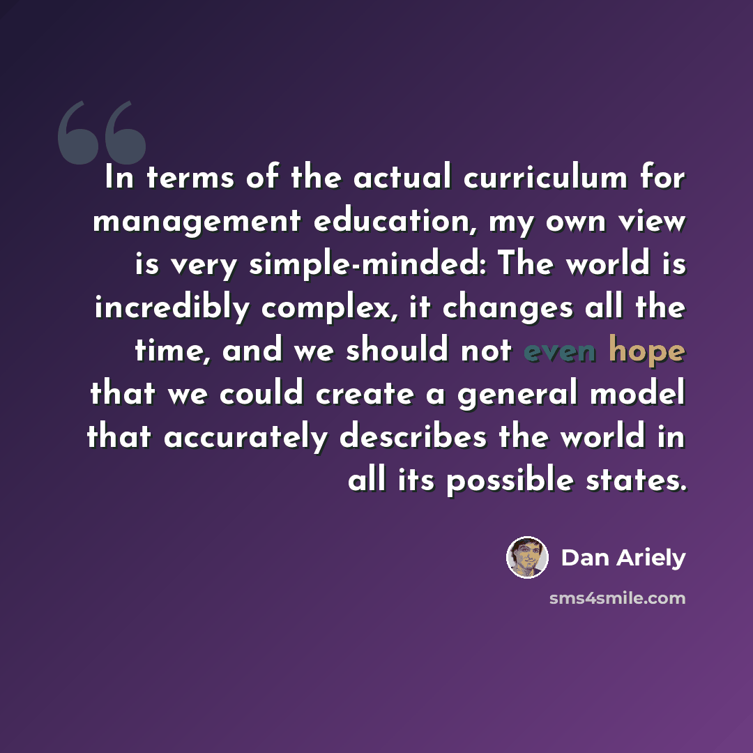 “In terms of the actual curriculum for management education, my own view is very simple-minded: The world is incredibly complex, it changes all the time, and we should not even hope that we could create a general model that accurately describes the world in all its possible states.” quote by Dan Ariely