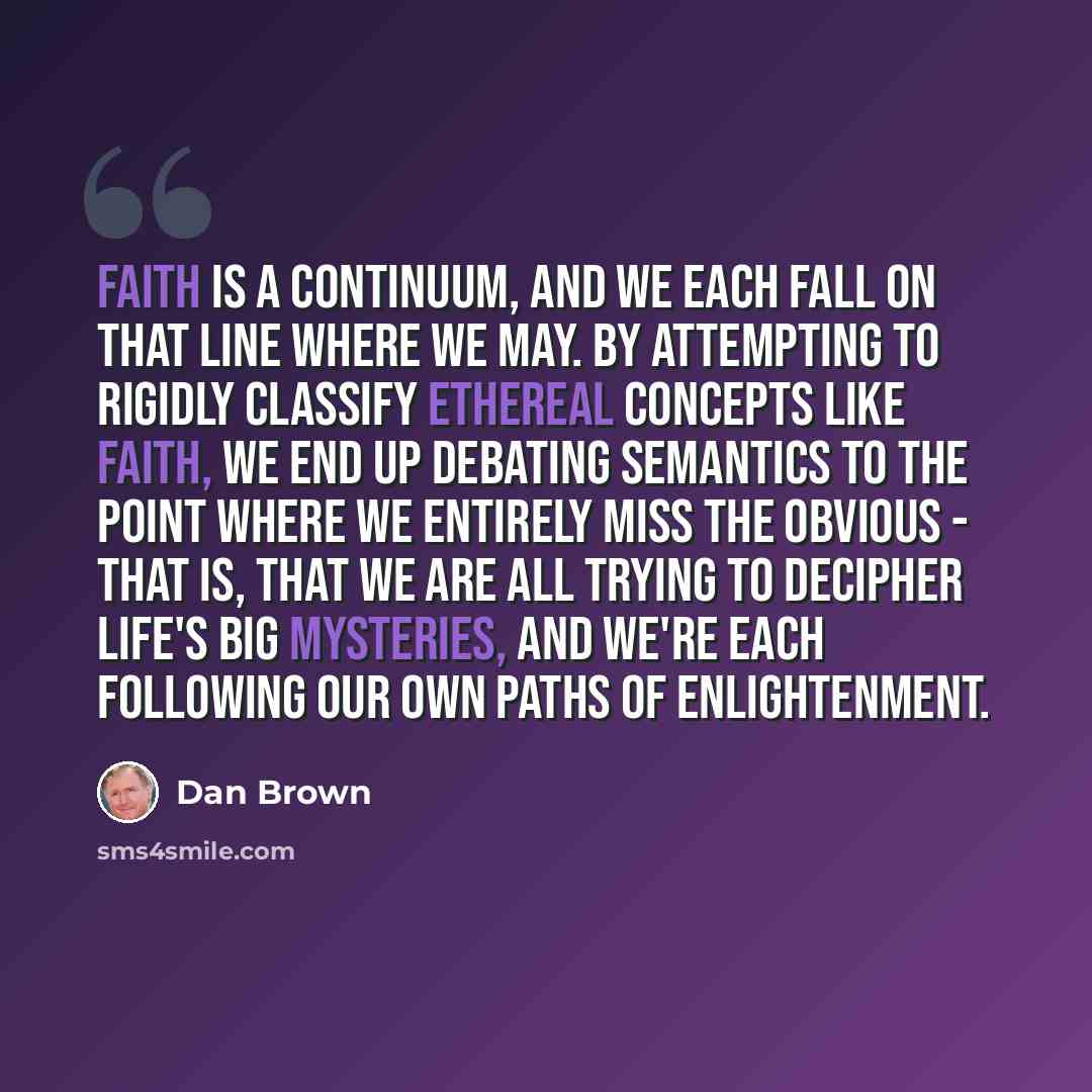 “Faith is a continuum, and we each fall on that line where we may. By attempting to rigidly classify ethereal concepts like faith, we end up debating semantics to the point where we entirely miss the obvious - that is, that we are all trying to decipher life's big mysteries, and we're each…” quote by Dan Brown