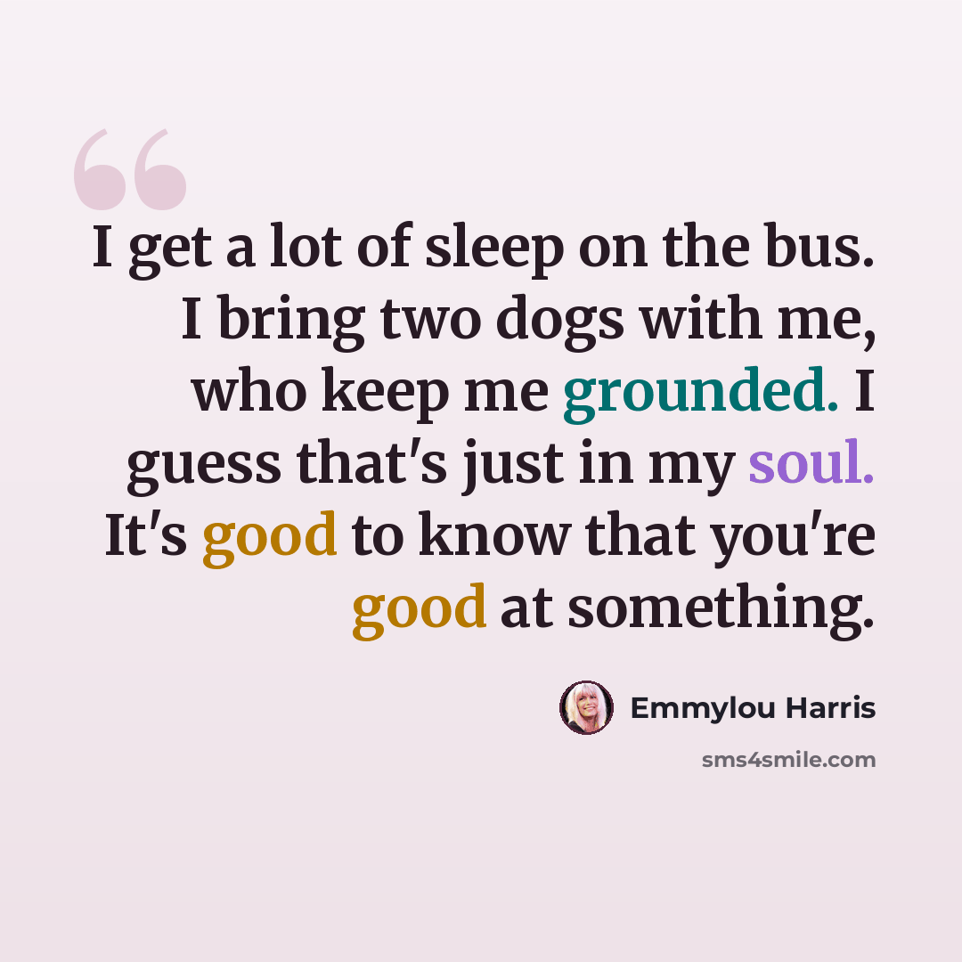 “I get a lot of sleep on the bus. I bring two dogs with me, who keep me grounded. I guess that's just in my soul. It's good to know that you're good at something.” quote by Emmylou Harris