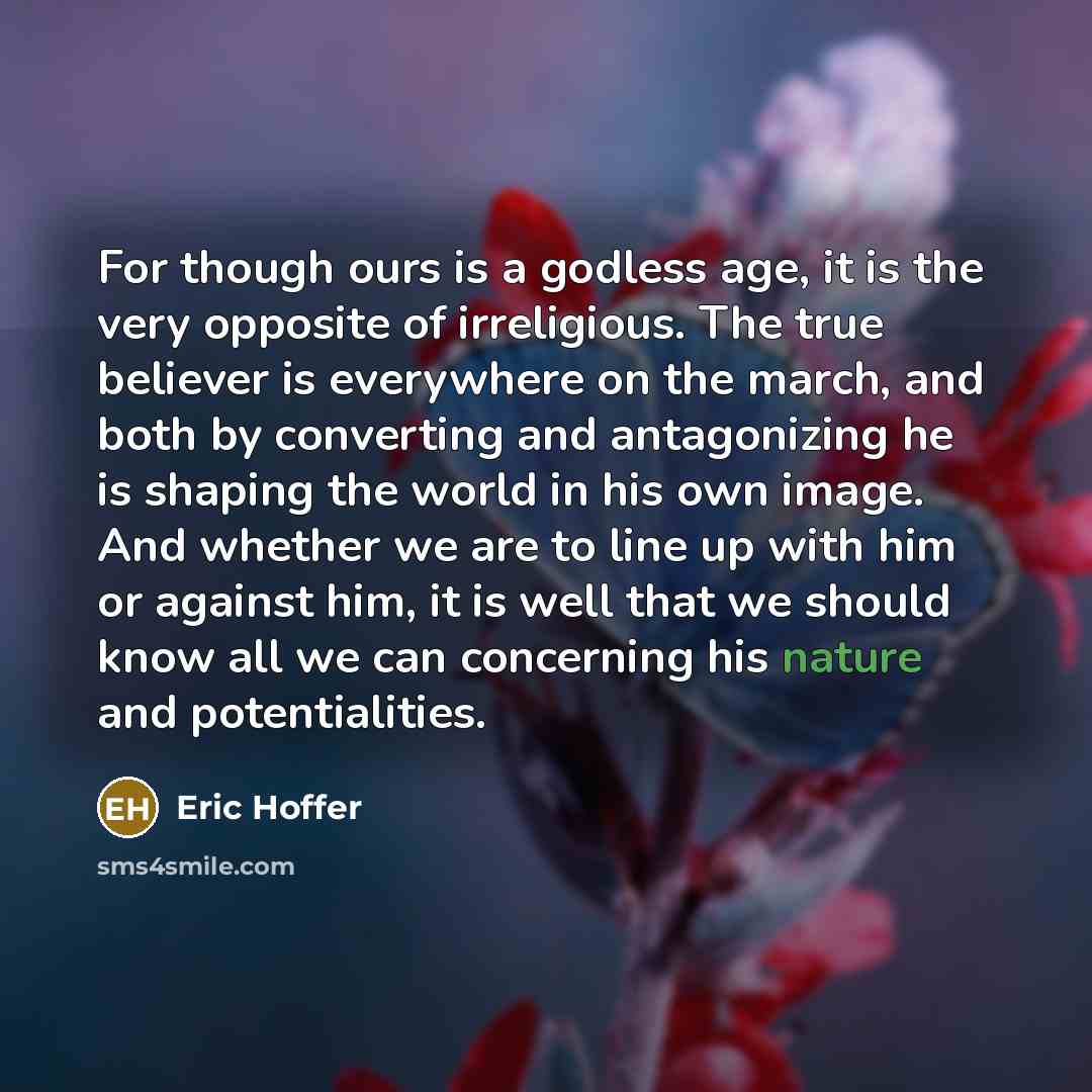 “For though ours is a godless age, it is the very opposite of irreligious. The true believer is everywhere on the march, and both by converting and antagonizing he is shaping the world in his own image. And whether we are to line up with him or against him, it is well that we should know all we can…” quote by Eric Hoffer
