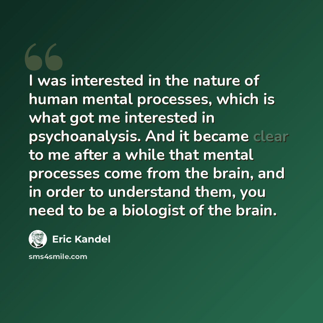 “I was interested in the nature of human mental processes, which is what got me interested in psychoanalysis. And it became clear to me after a while that mental processes come from the brain, and in order to understand them, you need to be a biologist of the brain.” quote by Eric Kandel