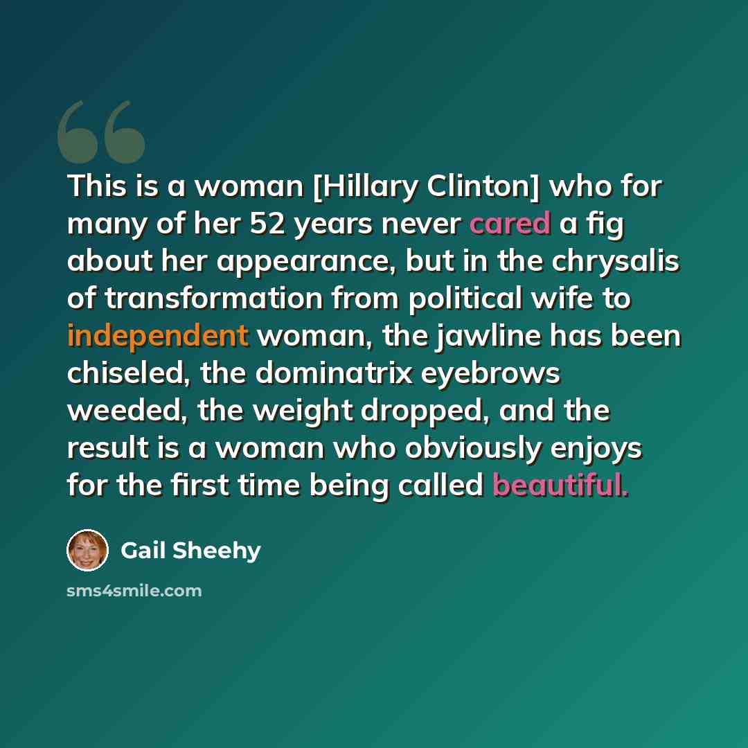 “This is a woman [Hillary Clinton] who for many of her 52 years never cared a fig about her appearance, but in the chrysalis of transformation from political wife to independent woman, the jawline has been chiseled, the dominatrix eyebrows weeded, the weight dropped, and the result is a woman who…” quote by Gail Sheehy