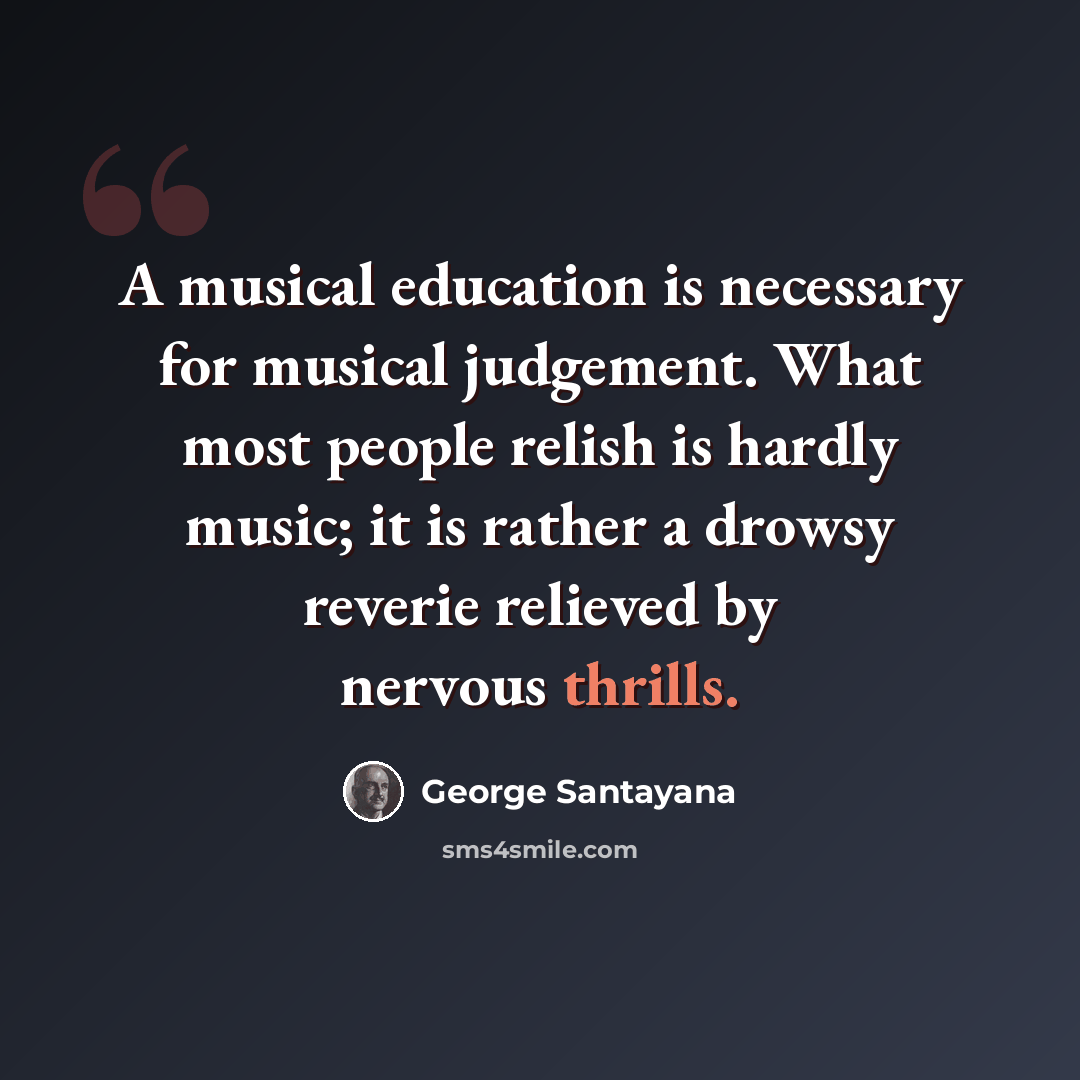 “A musical education is necessary for musical judgement. What most people relish is hardly music; it is rather a drowsy reverie relieved by nervous thrills.” quote by George Santayana