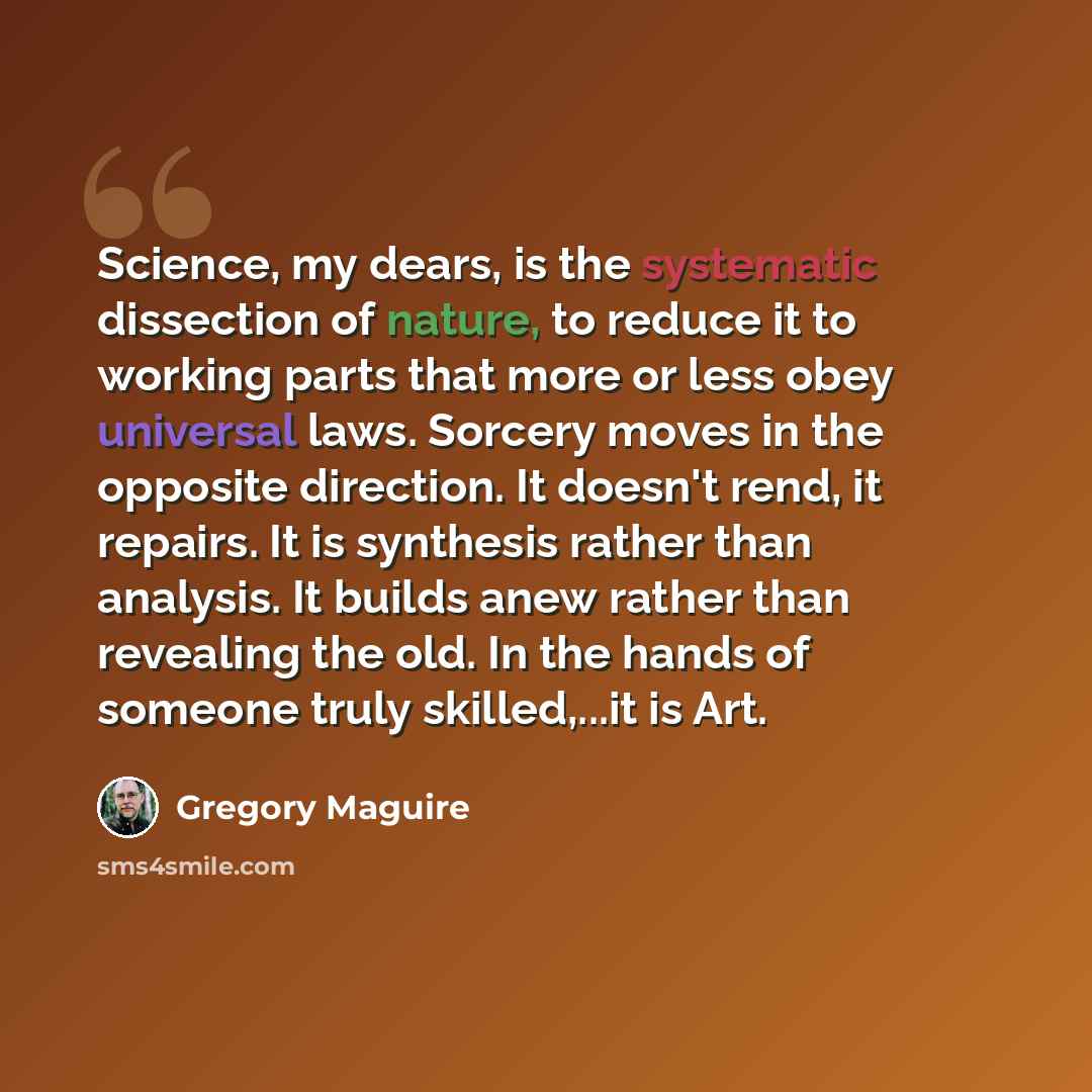 “Science, my dears, is the systematic dissection of nature, to reduce it to working parts that more or less obey universal laws. Sorcery moves in the opposite direction. It doesn't rend, it repairs. It is synthesis rather than analysis. It builds anew rather than revealing the old. In the hands of…” quote by Gregory Maguire