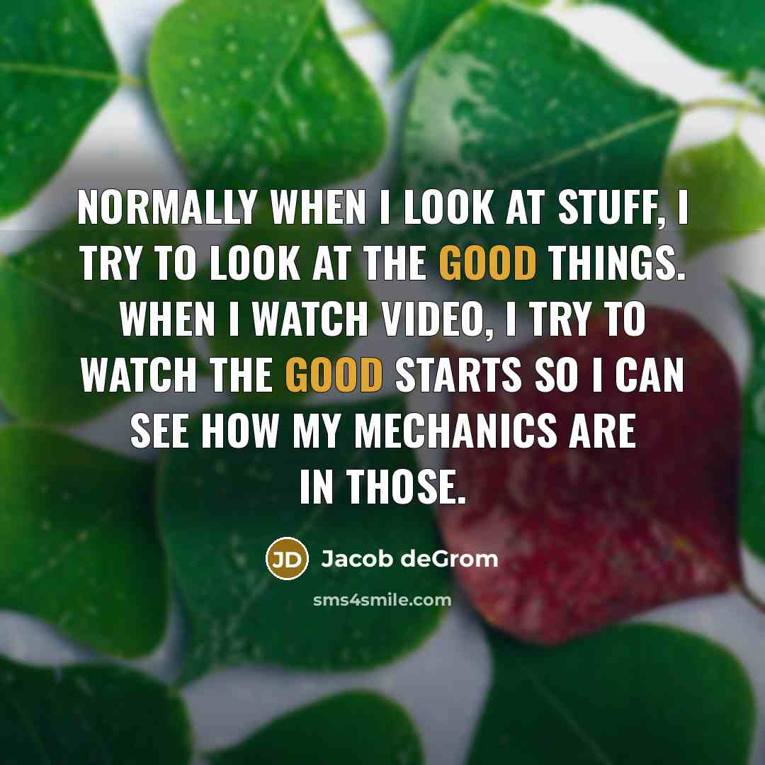 “Normally when I look at stuff, I try to look at the good things. When I watch video, I try to watch the good starts so I can see how my mechanics are in those.” quote by Jacob deGrom