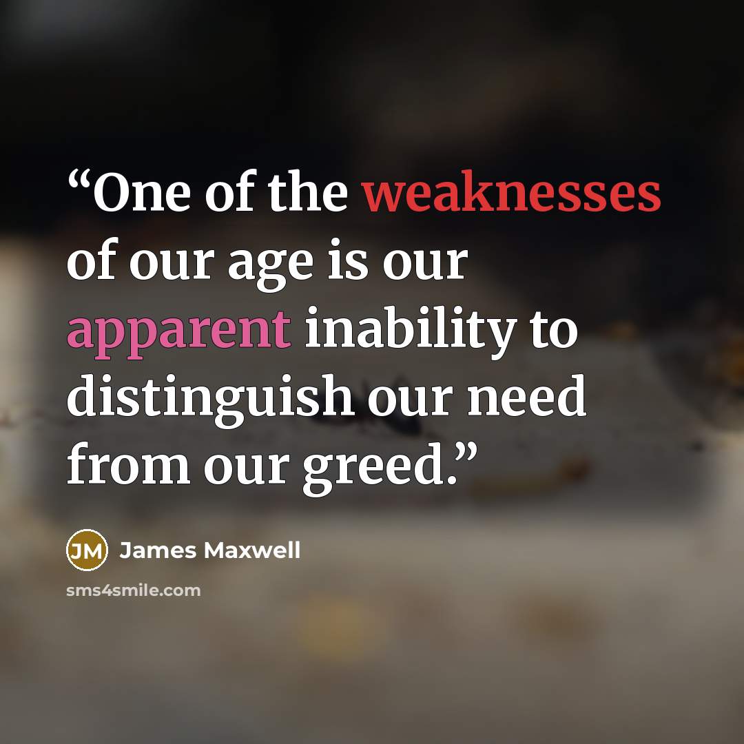 “One of the weaknesses of our age is our apparent inability to distinguish our need from our greed.” quote by James Maxwell