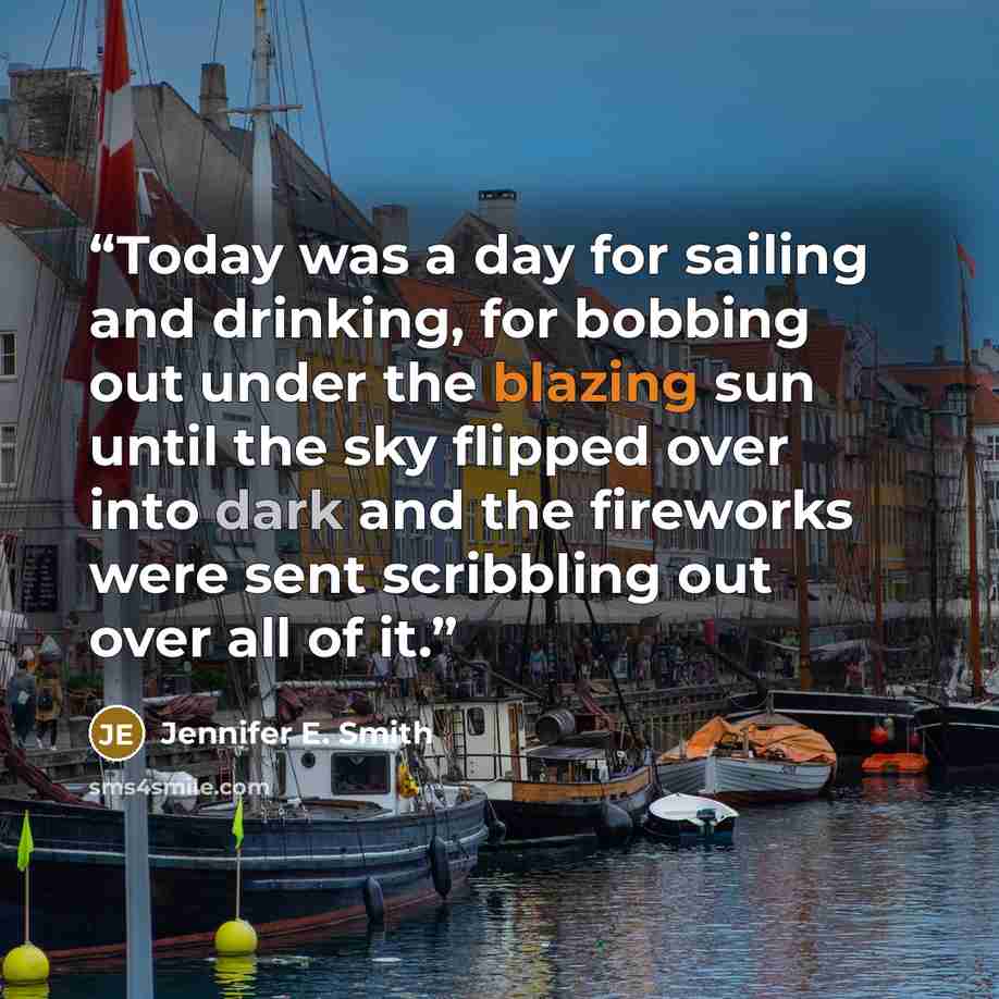 “Today was a day for sailing and drinking, for bobbing out under the blazing sun until the sky flipped over into dark and the fireworks were sent scribbling out over all of it.” quote by Jennifer E. Smith