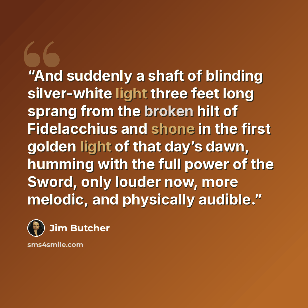 “And suddenly a shaft of blinding silver-white light three feet long sprang from the broken hilt of Fidelacchius and shone in the first golden light of that day’s dawn, humming with the full power of the Sword, only louder now, more melodic, and physically audible.” quote by Jim Butcher