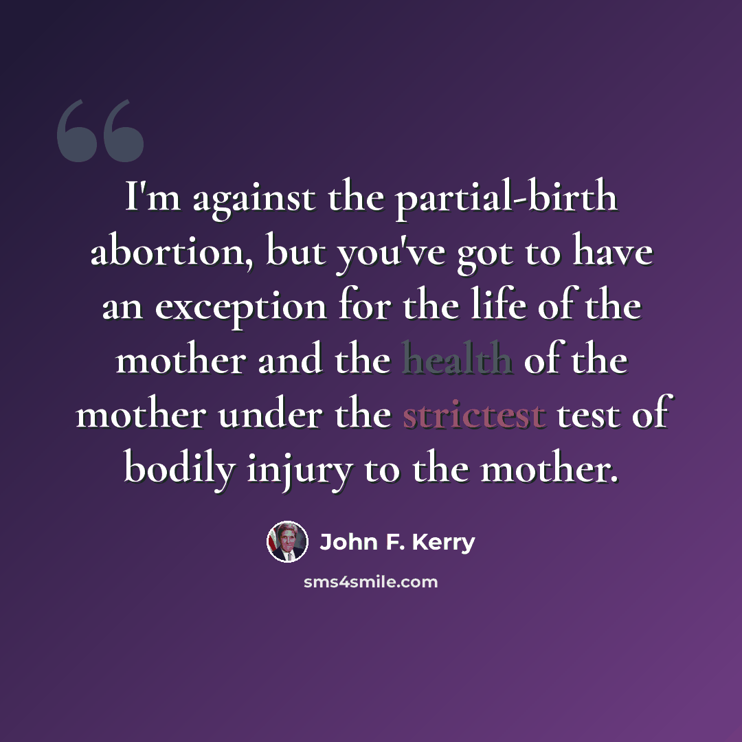 “I'm against the partial-birth abortion, but you've got to have an exception for the life of the mother and the health of the mother under the strictest test of bodily injury to the mother.” quote by John F. Kerry