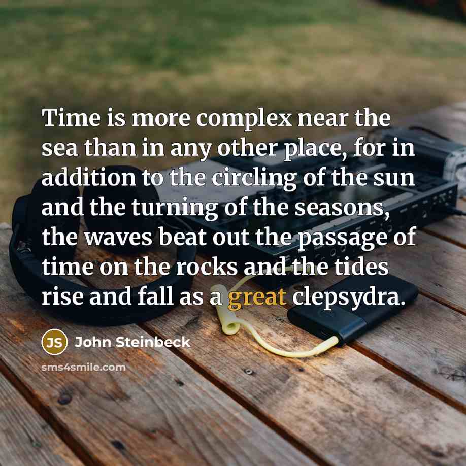 “Time is more complex near the sea than in any other place, for in addition to the circling of the sun and the turning of the seasons, the waves beat out the passage of time on the rocks and the tides rise and fall as a great clepsydra.” quote by John Steinbeck