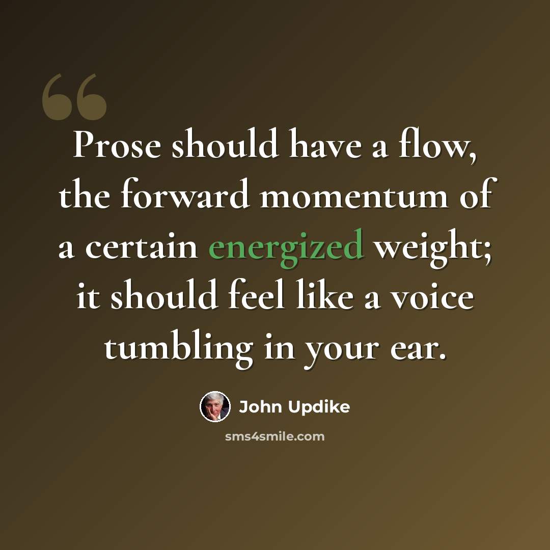 “Prose should have a flow, the forward momentum of a certain energized weight; it should feel like a voice tumbling in your ear.” quote by John Updike