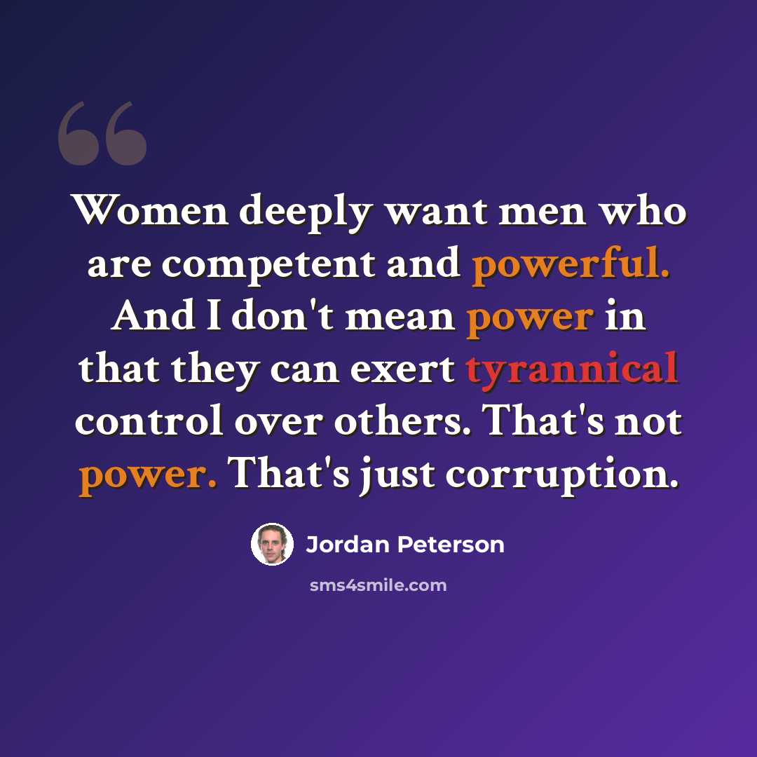 “Women deeply want men who are competent and powerful. And I don't mean power in that they can exert tyrannical control over others. That's not power. That's just corruption.” quote by Jordan Peterson