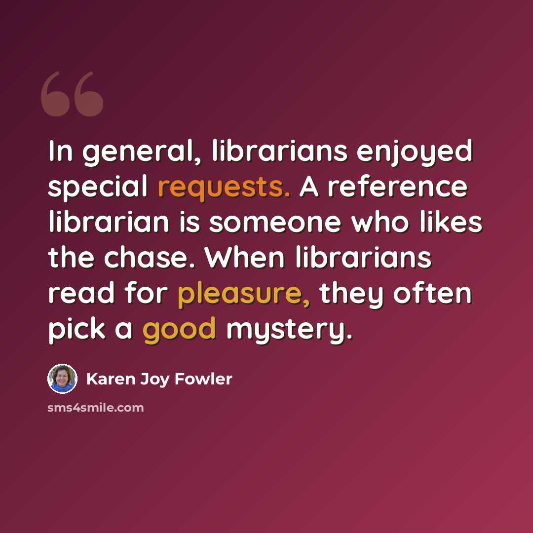 “In general, librarians enjoyed special requests. A reference librarian is someone who likes the chase. When librarians read for pleasure, they often pick a good mystery.” quote by Karen Joy Fowler