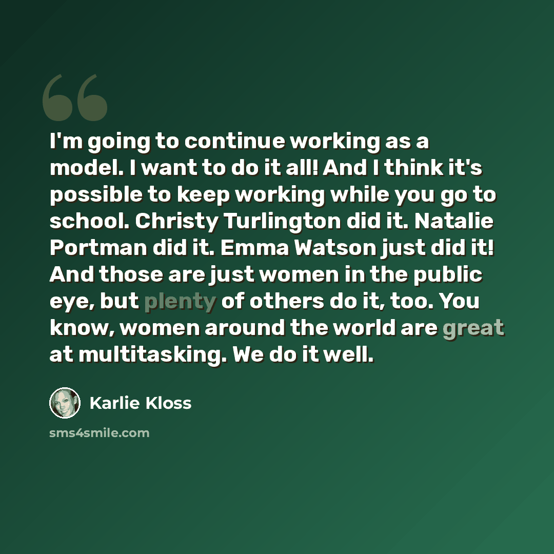 “I'm going to continue working as a model. I want to do it all! And I think it's possible to keep working while you go to school. Christy Turlington did it. Natalie Portman did it. Emma Watson just did it! And those are just women in the public eye, but plenty of others do it, too. You know, women…” quote by Karlie Kloss